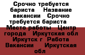 Срочно требуется бариста! › Название вакансии ­ Срочно требуется бариста! › Место работы ­ Центр города - Иркутская обл., Иркутск г. Работа » Вакансии   . Иркутская обл.